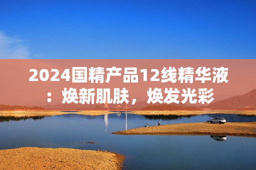 2024国精产品12线精华液：焕新肌肤，焕发光彩