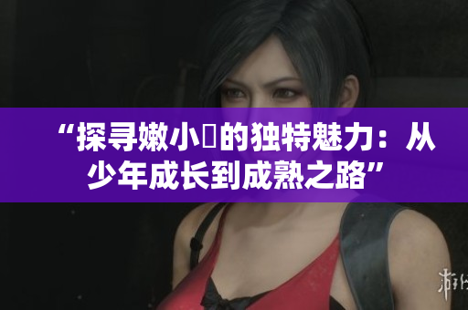 “探寻嫩小槡的独特魅力：从少年成长到成熟之路”
