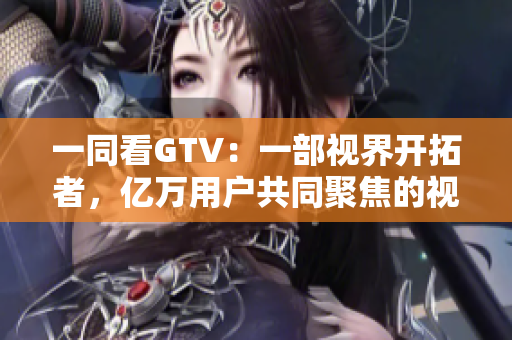 一同看GTV：一部视界开拓者，亿万用户共同聚焦的视频平台