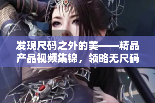 发现尺码之外的美——精品产品视频集锦，领略无尺码时尚的魅力！