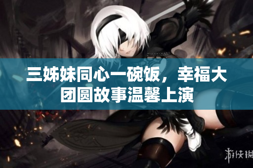 三姊妹同心一碗饭，幸福大团圆故事温馨上演