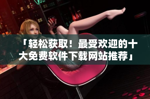 「轻松获取！最受欢迎的十大免费软件下载网站推荐」