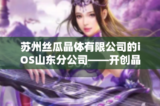 苏州丝瓜晶体有限公司的iOS山东分公司——开创晶体技术先河