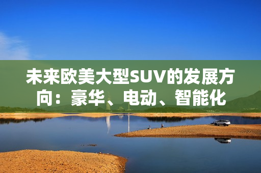 未来欧美大型SUV的发展方向：豪华、电动、智能化