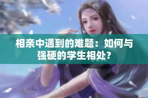 相亲中遇到的难题：如何与强硬的学生相处？