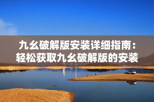 九幺破解版安装详细指南：轻松获取九幺破解版的安装教程