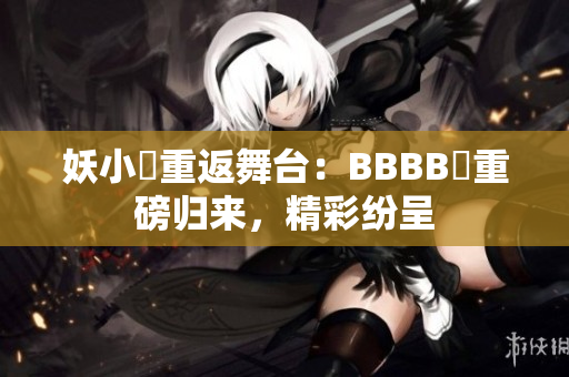 妖小槡重返舞台：BBBB槡重磅归来，精彩纷呈