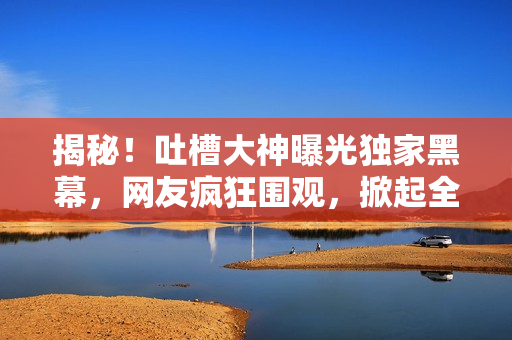 揭秘！吐槽大神曝光独家黑幕，网友疯狂围观，掀起全网热议