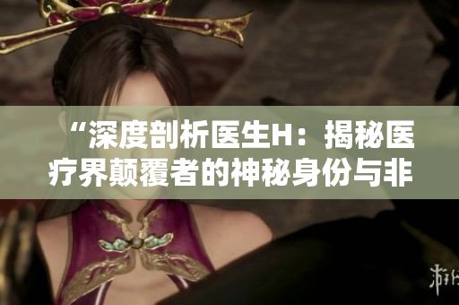 “深度剖析医生H：揭秘医疗界颠覆者的神秘身份与非凡成就”