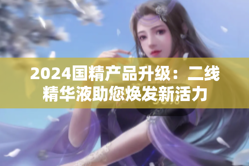 2024国精产品升级：二线精华液助您焕发新活力