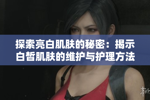 探索亮白肌肤的秘密：揭示白皙肌肤的维护与护理方法