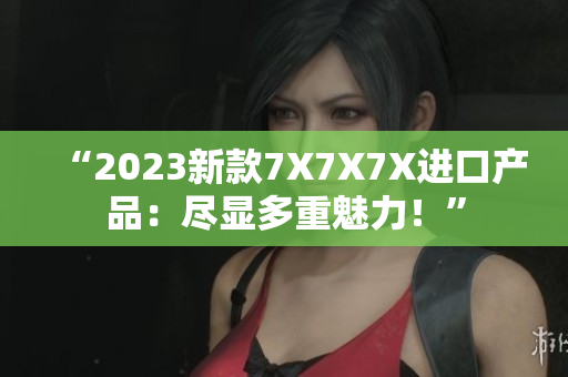 “2023新款7X7X7X进口产品：尽显多重魅力！”