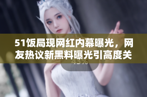 51饭局现网红内幕曝光，网友热议新黑料曝光引高度关注