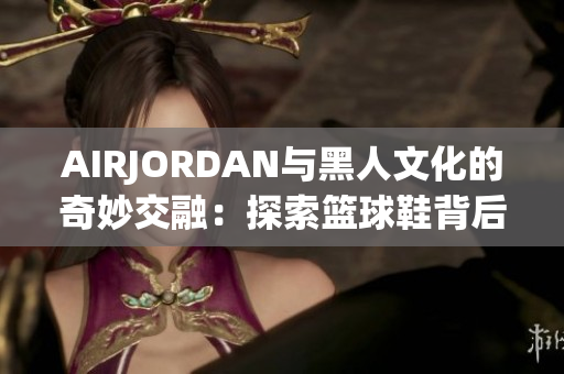 AIRJORDAN与黑人文化的奇妙交融：探索篮球鞋背后的文化底蕴
