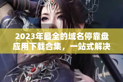 2023年最全的域名停靠盘应用下载合集，一站式解决您的需求！