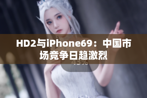 HD2与iPhone69：中国市场竞争日趋激烈