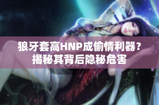狼牙套高HNP成偷情利器？揭秘其背后隐秘危害
