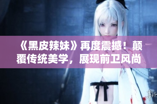 《黑皮辣妹》再度震撼！颠覆传统美学，展现前卫风尚，引领时尚潮流