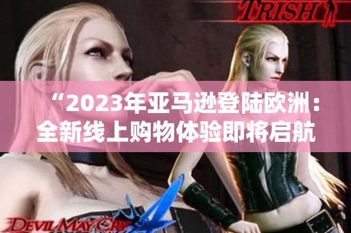“2023年亚马逊登陆欧洲：全新线上购物体验即将启航！”