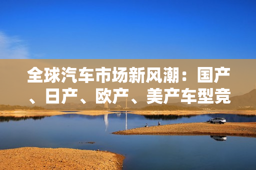 全球汽车市场新风潮：国产、日产、欧产、美产车型竞相角逐