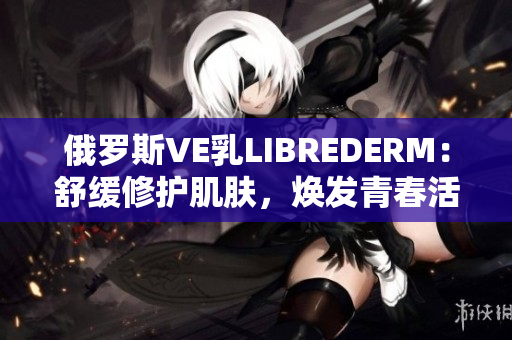 俄罗斯VE乳LIBREDERM：舒缓修护肌肤，焕发青春活力