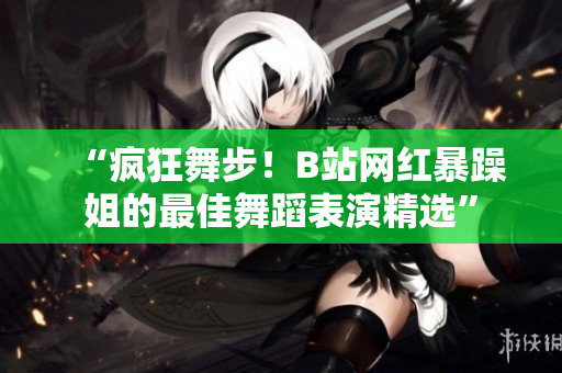 “疯狂舞步！B站网红暴躁姐的最佳舞蹈表演精选”