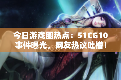 今日游戏圈热点：51CG10事件曝光，网友热议吐槽！