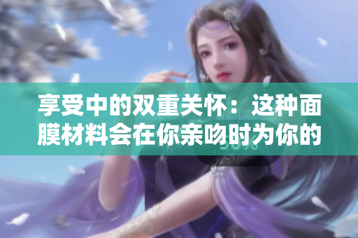 享受中的双重关怀：这种面膜材料会在你亲吻时为你的肌肤带来什么益处？