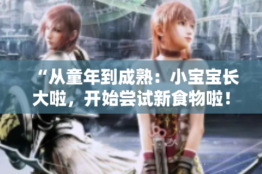 “从童年到成熟：小宝宝长大啦，开始尝试新食物啦！”