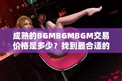 成熟的BGMBGMBGM交易价格是多少？找到最合适的价格进行交易