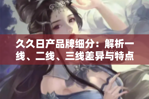 久久日产品牌细分：解析一线、二线、三线差异与特点