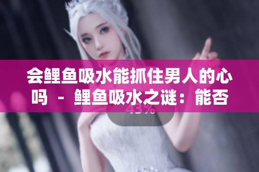 会鲤鱼吸水能抓住男人的心吗  -  鲤鱼吸水之谜：能否触动男人心弦？