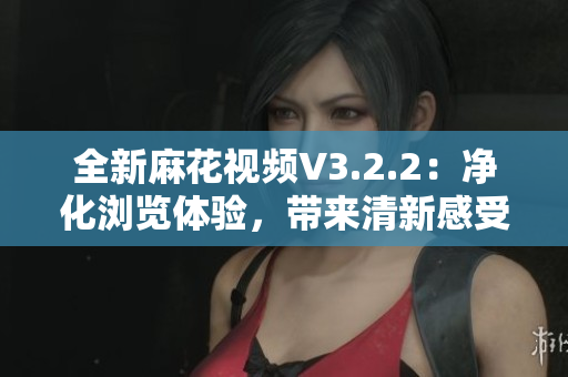 全新麻花视频V3.2.2：净化浏览体验，带来清新感受