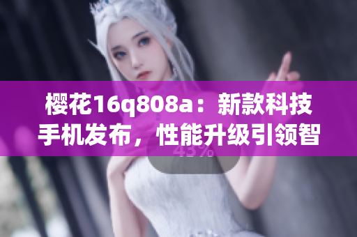 樱花16q808a：新款科技手机发布，性能升级引领智能通讯潮流