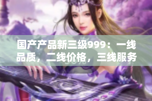 国产产品新三级999：一线品质，二线价格，三线服务