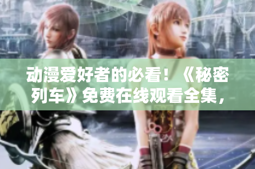 动漫爱好者的必看！《秘密列车》免费在线观看全集，全程无广告！