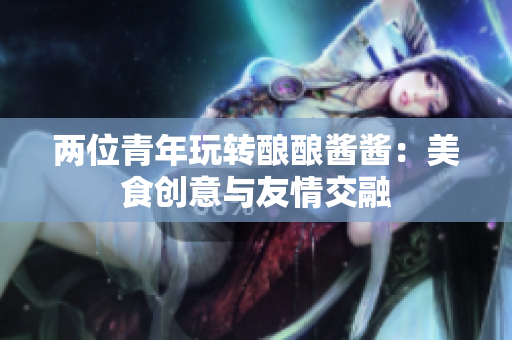 两位青年玩转酿酿酱酱：美食创意与友情交融