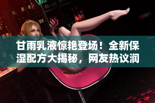 甘雨乳液惊艳登场！全新保湿配方大揭秘，网友热议润泽效果