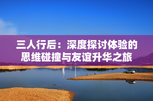 三人行后：深度探讨体验的思维碰撞与友谊升华之旅