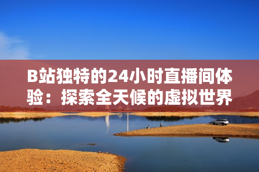 B站独特的24小时直播间体验：探索全天候的虚拟世界