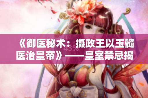 《御医秘术：摄政王以玉髓医治皇帝》——皇室禁忌揭秘