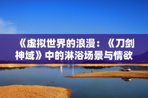 《虚拟世界的浪漫：《刀剑神域》中的淋浴场景与情欲探索》