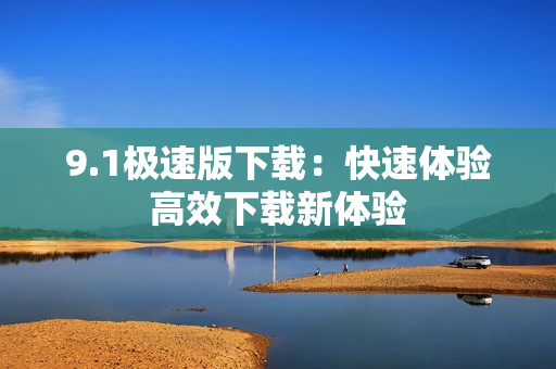 9.1极速版下载：快速体验高效下载新体验