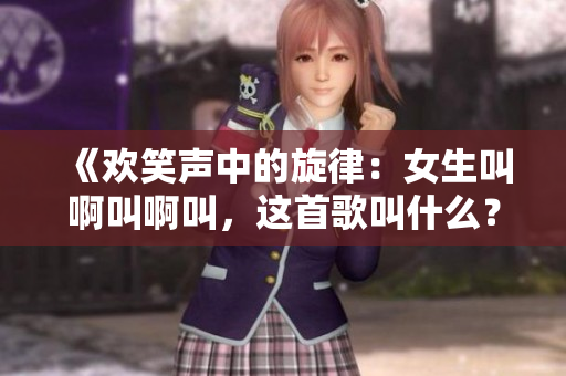 《欢笑声中的旋律：女生叫啊叫啊叫，这首歌叫什么？》