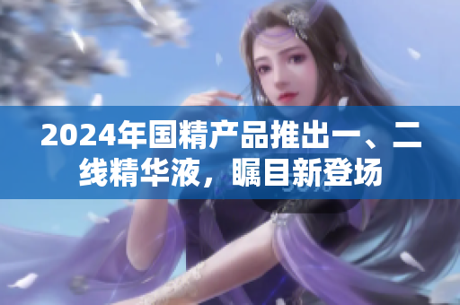 2024年国精产品推出一、二线精华液，瞩目新登场