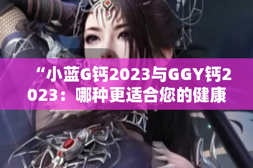 “小蓝G钙2023与GGY钙2023：哪种更适合您的健康需求？”