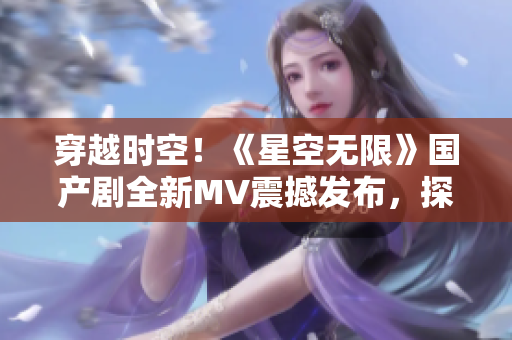 穿越时空！《星空无限》国产剧全新MV震撼发布，探索未知宇宙秘密！