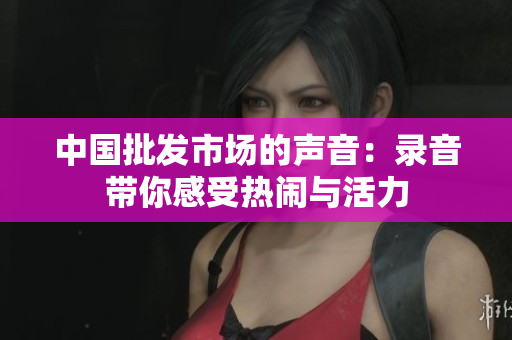 中国批发市场的声音：录音带你感受热闹与活力