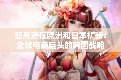 亚马逊在欧洲和日本扩张：全球电商巨头的跨国战略