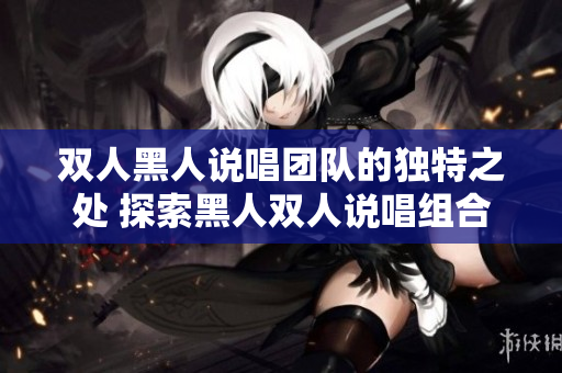 双人黑人说唱团队的独特之处 探索黑人双人说唱组合的魅力